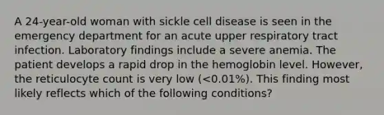 A 24-year-old woman with sickle cell disease is seen in the emergency department for an acute upper respiratory tract infection. Laboratory findings include a severe anemia. The patient develops a rapid drop in the hemoglobin level. However, the reticulocyte count is very low (<0.01%). This finding most likely reflects which of the following conditions?