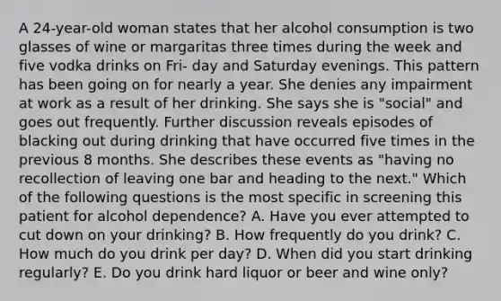 A 24-year-old woman states that her alcohol consumption is two glasses of wine or margaritas three times during the week and five vodka drinks on Fri- day and Saturday evenings. This pattern has been going on for nearly a year. She denies any impairment at work as a result of her drinking. She says she is "social" and goes out frequently. Further discussion reveals episodes of blacking out during drinking that have occurred five times in the previous 8 months. She describes these events as "having no recollection of leaving one bar and heading to the next." Which of the following questions is the most specific in screening this patient for alcohol dependence? A. Have you ever attempted to cut down on your drinking? B. How frequently do you drink? C. How much do you drink per day? D. When did you start drinking regularly? E. Do you drink hard liquor or beer and wine only?