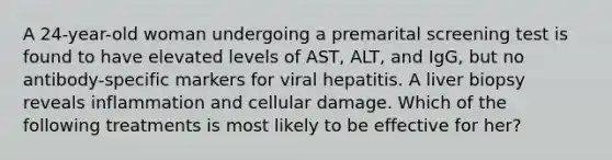 A 24-year-old woman undergoing a premarital screening test is found to have elevated levels of AST, ALT, and IgG, but no antibody-specific markers for viral hepatitis. A liver biopsy reveals inflammation and cellular damage. Which of the following treatments is most likely to be effective for her?