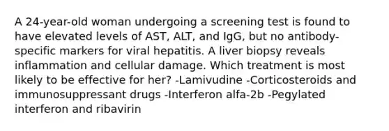 A 24-year-old woman undergoing a screening test is found to have elevated levels of AST, ALT, and IgG, but no antibody-specific markers for viral hepatitis. A liver biopsy reveals inflammation and cellular damage. Which treatment is most likely to be effective for her? -Lamivudine -Corticosteroids and immunosuppressant drugs -Interferon alfa-2b -Pegylated interferon and ribavirin