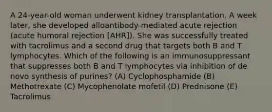 A 24-year-old woman underwent kidney transplantation. A week later, she developed alloantibody-mediated acute rejection (acute humoral rejection [AHR]). She was successfully treated with tacrolimus and a second drug that targets both B and T lymphocytes. Which of the following is an immunosuppressant that suppresses both B and T lymphocytes via inhibition of de novo synthesis of purines? (A) Cyclophosphamide (B) Methotrexate (C) Mycophenolate mofetil (D) Prednisone (E) Tacrolimus