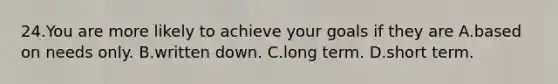 24.You are more likely to achieve your goals if they are A.based on needs only. B.written down. C.long term. D.short term.