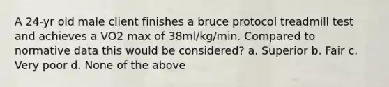 A 24-yr old male client finishes a bruce protocol treadmill test and achieves a VO2 max of 38ml/kg/min. Compared to normative data this would be considered? a. Superior b. Fair c. Very poor d. None of the above