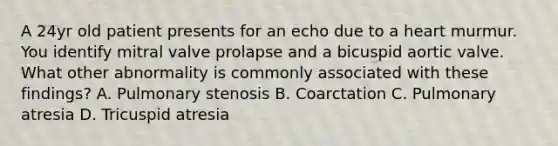 A 24yr old patient presents for an echo due to a heart murmur. You identify mitral valve prolapse and a bicuspid aortic valve. What other abnormality is commonly associated with these findings? A. Pulmonary stenosis B. Coarctation C. Pulmonary atresia D. Tricuspid atresia