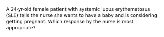 A 24-yr-old female patient with systemic lupus erythematosus (SLE) tells the nurse she wants to have a baby and is considering getting pregnant. Which response by the nurse is most appropriate?