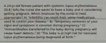 A 24-yr-old female patient with systemic lupus erythematosus (SLE) tells the nurse she wants to have a baby and is considering getting pregnant. Which response by the nurse is most appropriate? A) "Infertility can result from some medications used to control your disease." B) "Temporary remission of your signs and symptoms is common during pregnancy." C) "Autoantibodies transferred to the baby during pregnancy will cause heart defects." D) "The baby is at high risk for neonatal lupus erythematosus being diagnosed at birth."