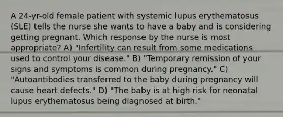 A 24-yr-old female patient with systemic lupus erythematosus (SLE) tells the nurse she wants to have a baby and is considering getting pregnant. Which response by the nurse is most appropriate? A) "Infertility can result from some medications used to control your disease." B) "Temporary remission of your signs and symptoms is common during pregnancy." C) "Autoantibodies transferred to the baby during pregnancy will cause heart defects." D) "The baby is at high risk for neonatal lupus erythematosus being diagnosed at birth."