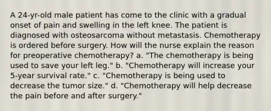 A 24-yr-old male patient has come to the clinic with a gradual onset of pain and swelling in the left knee. The patient is diagnosed with osteosarcoma without metastasis. Chemotherapy is ordered before surgery. How will the nurse explain the reason for preoperative chemotherapy? a. "The chemotherapy is being used to save your left leg." b. "Chemotherapy will increase your 5-year survival rate." c. "Chemotherapy is being used to decrease the tumor size." d. "Chemotherapy will help decrease the pain before and after surgery."