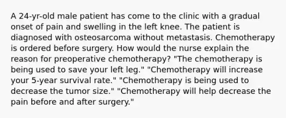 A 24-yr-old male patient has come to the clinic with a gradual onset of pain and swelling in the left knee. The patient is diagnosed with osteosarcoma without metastasis. Chemotherapy is ordered before surgery. How would the nurse explain the reason for preoperative chemotherapy? "The chemotherapy is being used to save your left leg." "Chemotherapy will increase your 5-year survival rate." "Chemotherapy is being used to decrease the tumor size." "Chemotherapy will help decrease the pain before and after surgery."