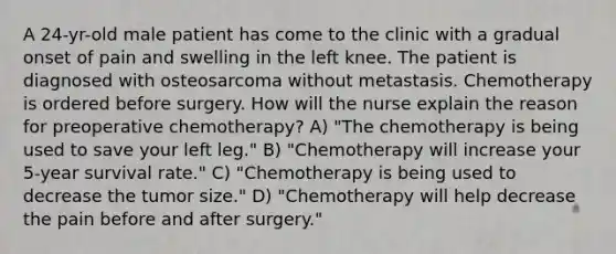 A 24-yr-old male patient has come to the clinic with a gradual onset of pain and swelling in the left knee. The patient is diagnosed with osteosarcoma without metastasis. Chemotherapy is ordered before surgery. How will the nurse explain the reason for preoperative chemotherapy? A) "The chemotherapy is being used to save your left leg." B) "Chemotherapy will increase your 5-year survival rate." C) "Chemotherapy is being used to decrease the tumor size." D) "Chemotherapy will help decrease the pain before and after surgery."