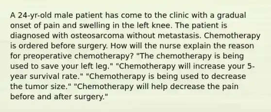 A 24-yr-old male patient has come to the clinic with a gradual onset of pain and swelling in the left knee. The patient is diagnosed with osteosarcoma without metastasis. Chemotherapy is ordered before surgery. How will the nurse explain the reason for preoperative chemotherapy? "The chemotherapy is being used to save your left leg." "Chemotherapy will increase your 5-year survival rate." "Chemotherapy is being used to decrease the tumor size." "Chemotherapy will help decrease the pain before and after surgery."