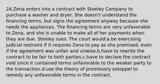 24.Zena enters into a contract with Steeley Company to purchase a washer and dryer. She doesn't understand the financing terms, but signs the agreement anyway because she needs the appliances. The financing terms are very unfavorable to Zena, and she is unable to make all of her payments when they are due. Steeley sues. The court would:a.be exercising judicial restraint if it requires Zena to pay as she promised, even if the agreement was unfair and unwise.b.have to rewrite the contract to be fair to both parties.c.have to declare the contract void since it contained terms unfavorable to the weaker party to the transaction.d.use the theory of promissory estoppel to remedy any unfavorable terms in the contract.