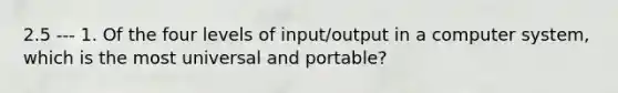 2.5 --- 1. Of the four levels of input/output in a computer system, which is the most universal and portable?