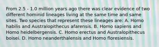 From 2.5 - 1.0 million years ago there was clear evidence of two different hominid lineages living at the same time and same sites. Two species that represent these lineages are: A. Homo habilis and Australopithecus afarensis. B. Homo sapiens and Homo heidelbergensis. C. Homo erectus and Australopithecus boisei. D. Homo neanderthalensis and Homo floresiensis.