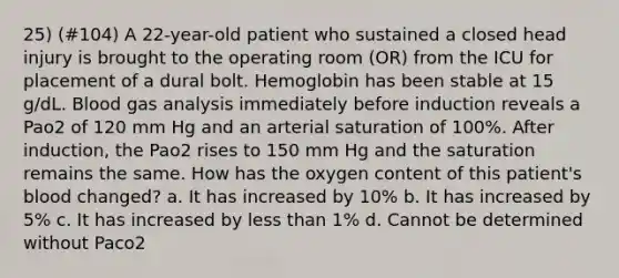 25) (#104) A 22-year-old patient who sustained a closed head injury is brought to the operating room (OR) from the ICU for placement of a dural bolt. Hemoglobin has been stable at 15 g/dL. Blood gas analysis immediately before induction reveals a Pao2 of 120 mm Hg and an arterial saturation of 100%. After induction, the Pao2 rises to 150 mm Hg and the saturation remains the same. How has the oxygen content of this patient's blood changed? a. It has increased by 10% b. It has increased by 5% c. It has increased by less than 1% d. Cannot be determined without Paco2