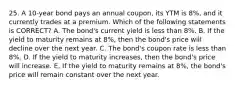 25. A 10-year bond pays an annual coupon, its YTM is 8%, and it currently trades at a premium. Which of the following statements is CORRECT? A. The bond's current yield is less than 8%. B. If the yield to maturity remains at 8%, then the bond's price will decline over the next year. C. The bond's coupon rate is less than 8%. D. If the yield to maturity increases, then the bond's price will increase. E. If the yield to maturity remains at 8%, the bond's price will remain constant over the next year.