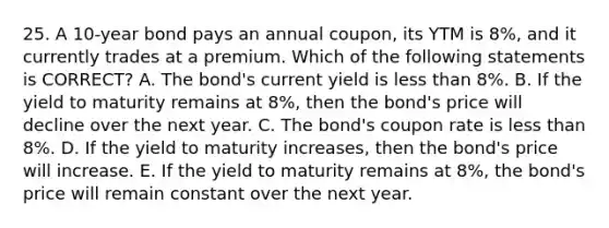 25. A 10-year bond pays an annual coupon, its YTM is 8%, and it currently trades at a premium. Which of the following statements is CORRECT? A. The bond's current yield is less than 8%. B. If the yield to maturity remains at 8%, then the bond's price will decline over the next year. C. The bond's coupon rate is less than 8%. D. If the yield to maturity increases, then the bond's price will increase. E. If the yield to maturity remains at 8%, the bond's price will remain constant over the next year.