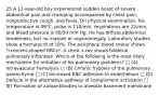 25 A 12-year-old boy experienced sudden onset of severe abdominal pain and cramping accompanied by chest pain, nonproductive cough, and fever. On physical examination, his temperature is 39°C, pulse is 110/min, respirations are 22/min, and blood pressure is 80/50 mm Hg. He has diffuse abdominal tenderness, but no masses or organomegaly. Laboratory studies show a hematocrit of 18%. The peripheral blood smear shows *crescent-shaped RBCs*. A chest x-ray shows bilateral pulmonary infiltrates. Which of the following is the most likely mechanism for initiation of his pulmonary problems? □ (A) Intravascular hemolysis □ (B) Chronic hypoxia of the pulmonary parenchyma □ (C) Increased RBC adhesion to endothelium □ (D) Defects in the alternative pathway of complement activation □ (E) Formation of autoantibodies to alveolar basement membrane