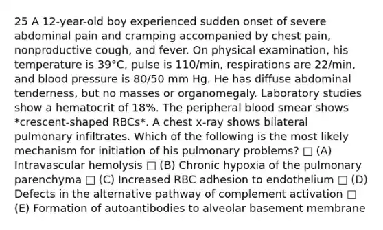 25 A 12-year-old boy experienced sudden onset of severe abdominal pain and cramping accompanied by chest pain, nonproductive cough, and fever. On physical examination, his temperature is 39°C, pulse is 110/min, respirations are 22/min, and <a href='https://www.questionai.com/knowledge/kD0HacyPBr-blood-pressure' class='anchor-knowledge'>blood pressure</a> is 80/50 mm Hg. He has diffuse abdominal tenderness, but no masses or organomegaly. Laboratory studies show a hematocrit of 18%. The peripheral blood smear shows *crescent-shaped RBCs*. A chest x-ray shows bilateral pulmonary infiltrates. Which of the following is the most likely mechanism for initiation of his pulmonary problems? □ (A) Intravascular hemolysis □ (B) Chronic hypoxia of the pulmonary parenchyma □ (C) Increased RBC adhesion to endothelium □ (D) Defects in the alternative pathway of complement activation □ (E) Formation of autoantibodies to alveolar basement membrane