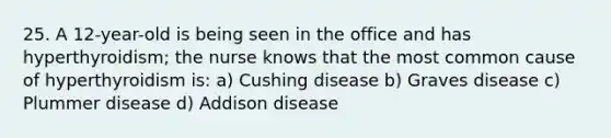 25. A 12-year-old is being seen in the office and has hyperthyroidism; the nurse knows that the most common cause of hyperthyroidism is: a) Cushing disease b) Graves disease c) Plummer disease d) Addison disease