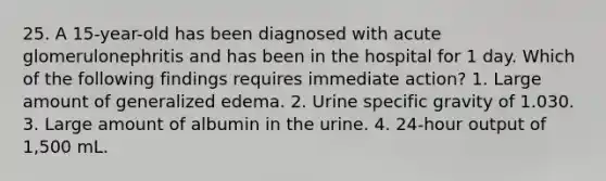 25. A 15-year-old has been diagnosed with acute glomerulonephritis and has been in the hospital for 1 day. Which of the following findings requires immediate action? 1. Large amount of generalized edema. 2. Urine specific gravity of 1.030. 3. Large amount of albumin in the urine. 4. 24-hour output of 1,500 mL.