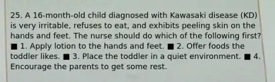 25. A 16-month-old child diagnosed with Kawasaki disease (KD) is very irritable, refuses to eat, and exhibits peeling skin on the hands and feet. The nurse should do which of the following first? ■ 1. Apply lotion to the hands and feet. ■ 2. Offer foods the toddler likes. ■ 3. Place the toddler in a quiet environment. ■ 4. Encourage the parents to get some rest.