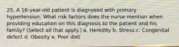 25. A 16-year-old patient is diagnosed with primary hypertension. What risk factors does the nurse mention when providing education on this diagnosis to the patient and his family? (Select all that apply.) a. Heredity b. Stress c. Congenital defect d. Obesity e. Poor diet