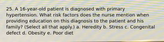 25. A 16-year-old patient is diagnosed with primary hypertension. What risk factors does the nurse mention when providing education on this diagnosis to the patient and his family? (Select all that apply.) a. Heredity b. Stress c. Congenital defect d. Obesity e. Poor diet