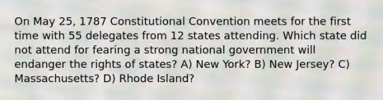 On May 25, 1787 Constitutional Convention meets for the first time with 55 delegates from 12 states attending. Which state did not attend for fearing a strong national government will endanger the rights of states? A) New York? B) New Jersey? C) Massachusetts? D) Rhode Island?