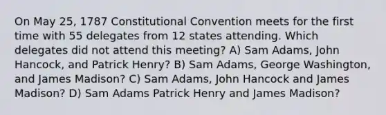 On May 25, 1787 Constitutional Convention meets for the first time with 55 delegates from 12 states attending. Which delegates did not attend this meeting? A) Sam Adams, John Hancock, and Patrick Henry? B) Sam Adams, George Washington, and James Madison? C) Sam Adams, John Hancock and James Madison? D) Sam Adams Patrick Henry and James Madison?