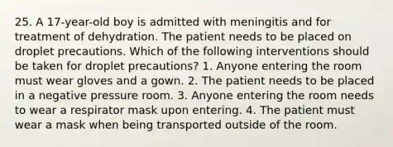 25. A 17-year-old boy is admitted with meningitis and for treatment of dehydration. The patient needs to be placed on droplet precautions. Which of the following interventions should be taken for droplet precautions? 1. Anyone entering the room must wear gloves and a gown. 2. The patient needs to be placed in a negative pressure room. 3. Anyone entering the room needs to wear a respirator mask upon entering. 4. The patient must wear a mask when being transported outside of the room.