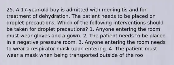 25. A 17-year-old boy is admitted with meningitis and for treatment of dehydration. The patient needs to be placed on droplet precautions. Which of the following interventions should be taken for droplet precautions? 1. Anyone entering the room must wear gloves and a gown. 2. The patient needs to be placed in a negative pressure room. 3. Anyone entering the room needs to wear a respirator mask upon entering. 4. The patient must wear a mask when being transported outside of the roo