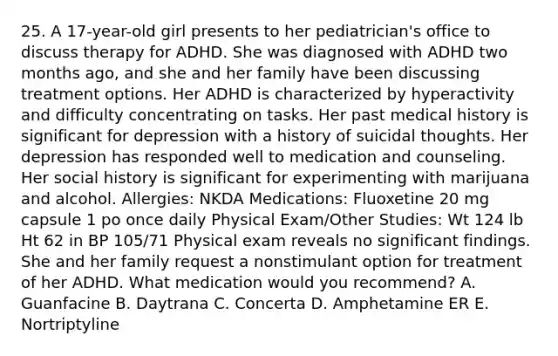 25. A 17-year-old girl presents to her pediatrician's office to discuss therapy for ADHD. She was diagnosed with ADHD two months ago, and she and her family have been discussing treatment options. Her ADHD is characterized by hyperactivity and difficulty concentrating on tasks. Her past medical history is significant for depression with a history of suicidal thoughts. Her depression has responded well to medication and counseling. Her social history is significant for experimenting with marijuana and alcohol. Allergies: NKDA Medications: Fluoxetine 20 mg capsule 1 po once daily Physical Exam/Other Studies: Wt 124 lb Ht 62 in BP 105/71 Physical exam reveals no significant findings. She and her family request a nonstimulant option for treatment of her ADHD. What medication would you recommend? A. Guanfacine B. Daytrana C. Concerta D. Amphetamine ER E. Nortriptyline