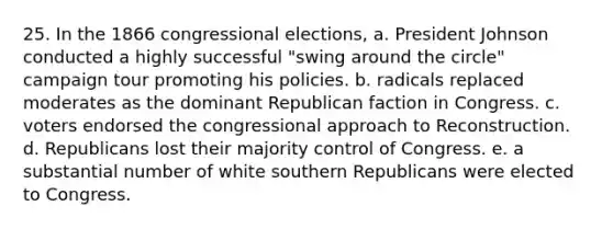 25. In the 1866 congressional elections, a. President Johnson conducted a highly successful "swing around the circle" campaign tour promoting his policies. b. radicals replaced moderates as the dominant Republican faction in Congress. c. voters endorsed the congressional approach to Reconstruction. d. Republicans lost their majority control of Congress. e. a substantial number of white southern Republicans were elected to Congress.