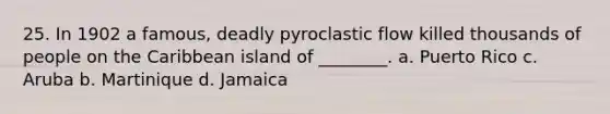 25. In 1902 a famous, deadly pyroclastic flow killed thousands of people on the Caribbean island of ________. a. Puerto Rico c. Aruba b. Martinique d. Jamaica