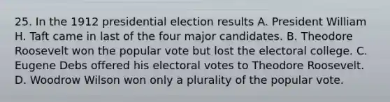 25. In the 1912 presidential election results A. President William H. Taft came in last of the four major candidates. B. Theodore Roosevelt won the popular vote but lost the electoral college. C. Eugene Debs offered his electoral votes to Theodore Roosevelt. D. Woodrow Wilson won only a plurality of the popular vote.