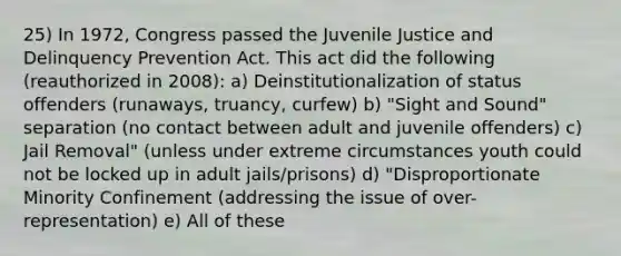 25) In 1972, Congress passed the Juvenile Justice and Delinquency Prevention Act. This act did the following (reauthorized in 2008): a) Deinstitutionalization of status offenders (runaways, truancy, curfew) b) "Sight and Sound" separation (no contact between adult and juvenile offenders) c) Jail Removal" (unless under extreme circumstances youth could not be locked up in adult jails/prisons) d) "Disproportionate Minority Confinement (addressing the issue of over-representation) e) All of these