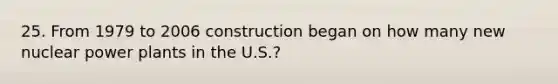 25. From 1979 to 2006 construction began on how many new nuclear power plants in the U.S.?