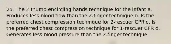 25. The 2 thumb-encircling hands technique for the infant a. Produces less blood flow than the 2-finger technique b. Is the preferred chest compression technique for 2-rescuer CPR c. Is the preferred chest compression technique for 1-rescuer CPR d. Generates less blood pressure than the 2-finger technique