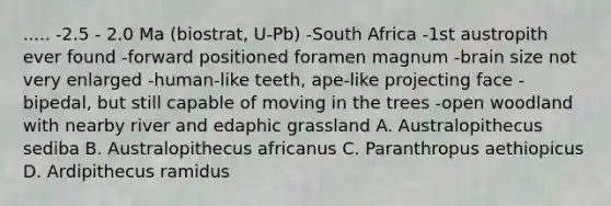 ..... -2.5 - 2.0 Ma (biostrat, U-Pb) -South Africa -1st austropith ever found -forward positioned foramen magnum -brain size not very enlarged -human-like teeth, ape-like projecting face -bipedal, but still capable of moving in the trees -open woodland with nearby river and edaphic grassland A. Australopithecus sediba B. Australopithecus africanus C. Paranthropus aethiopicus D. Ardipithecus ramidus