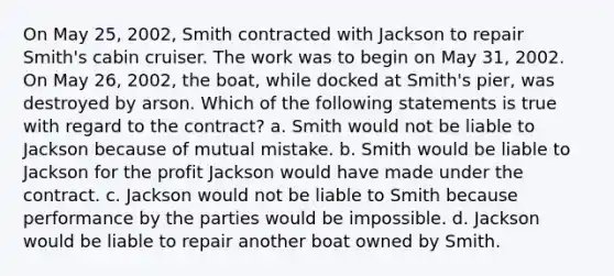 On May 25, 2002, Smith contracted with Jackson to repair Smith's cabin cruiser. The work was to begin on May 31, 2002. On May 26, 2002, the boat, while docked at Smith's pier, was destroyed by arson. Which of the following statements is true with regard to the contract? a. Smith would not be liable to Jackson because of mutual mistake. b. Smith would be liable to Jackson for the profit Jackson would have made under the contract. c. Jackson would not be liable to Smith because performance by the parties would be impossible. d. Jackson would be liable to repair another boat owned by Smith.