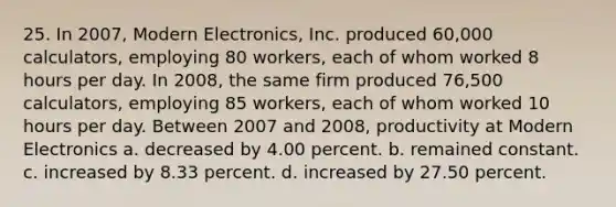 25. In 2007, Modern Electronics, Inc. produced 60,000 calculators, employing 80 workers, each of whom worked 8 hours per day. In 2008, the same firm produced 76,500 calculators, employing 85 workers, each of whom worked 10 hours per day. Between 2007 and 2008, productivity at Modern Electronics a. decreased by 4.00 percent. b. remained constant. c. increased by 8.33 percent. d. increased by 27.50 percent.