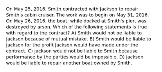 On May 25, 2016, Smith contracted with Jackson to repair Smith's cabin cruiser. The work was to begin on May 31, 2016. On May 26, 2016, the boat, while docked at Smith's pier, was destroyed by arson. Which of the following statements is true with regard to the contract? A) Smith would not be liable to Jackson because of mutual mistake. B) Smith would be liable to Jackson for the profit Jackson would have made under the contract. C) Jackson would not be liable to Smith because performance by the parties would be impossible. D) Jackson would be liable to repair another boat owned by Smith.