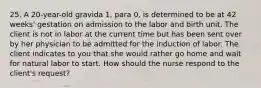 25. A 20-year-old gravida 1, para 0, is determined to be at 42 weeks' gestation on admission to the labor and birth unit. The client is not in labor at the current time but has been sent over by her physician to be admitted for the induction of labor. The client indicates to you that she would rather go home and wait for natural labor to start. How should the nurse respond to the client's request?