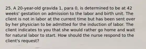 25. A 20-year-old gravida 1, para 0, is determined to be at 42 weeks' gestation on admission to the labor and birth unit. The client is not in labor at the current time but has been sent over by her physician to be admitted for the induction of labor. The client indicates to you that she would rather go home and wait for natural labor to start. How should the nurse respond to the client's request?