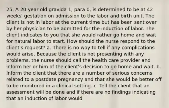 25. A 20-year-old gravida 1, para 0, is determined to be at 42 weeks' gestation on admission to the labor and birth unit. The client is not in labor at the current time but has been sent over by her physician to be admitted for the induction of labor. The client indicates to you that she would rather go home and wait for natural labor to start. How should the nurse respond to the client's request? a. There is no way to tell if any complications would arise. Because the client is not presenting with any problems, the nurse should call the health care provider and inform her or him of the client's decision to go home and wait. b. Inform the client that there are a number of serious concerns related to a postdate pregnancy and that she would be better off to be monitored in a clinical setting. c. Tell the client that an assessment will be done and if there are no findings indicating that an induction of labor would