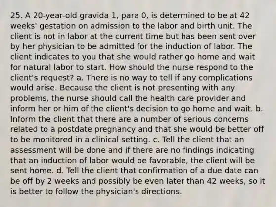 25. A 20-year-old gravida 1, para 0, is determined to be at 42 weeks' gestation on admission to the labor and birth unit. The client is not in labor at the current time but has been sent over by her physician to be admitted for the induction of labor. The client indicates to you that she would rather go home and wait for natural labor to start. How should the nurse respond to the client's request? a. There is no way to tell if any complications would arise. Because the client is not presenting with any problems, the nurse should call the health care provider and inform her or him of the client's decision to go home and wait. b. Inform the client that there are a number of serious concerns related to a postdate pregnancy and that she would be better off to be monitored in a clinical setting. c. Tell the client that an assessment will be done and if there are no findings indicating that an induction of labor would be favorable, the client will be sent home. d. Tell the client that confirmation of a due date can be off by 2 weeks and possibly be even later than 42 weeks, so it is better to follow the physician's directions.