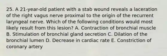 25. A 21-year-old patient with a stab wound reveals a laceration of the right vagus nerve proximal to the origin of the recurrent laryngeal nerve. Which of the following conditions would most likely result from this lesion? A. Contraction of bronchial muscle B. Stimulation of bronchial gland secretion C. Dilation of the bronchial lumen D. Decrease in cardiac rate E. Constriction of coronary artery