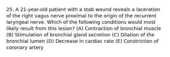 25. A 21-year-old patient with a stab wound reveals a laceration of the right vagus nerve proximal to the origin of the recurrent laryngeal nerve. Which of the following conditions would most likely result from this lesion? (A) Contraction of bronchial muscle (B) Stimulation of bronchial gland secretion (C) Dilation of the bronchial lumen (D) Decrease in cardiac rate (E) Constriction of coronary artery