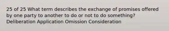 25 of 25 What term describes the exchange of promises offered by one party to another to do or not to do something? Deliberation Application Omission Consideration